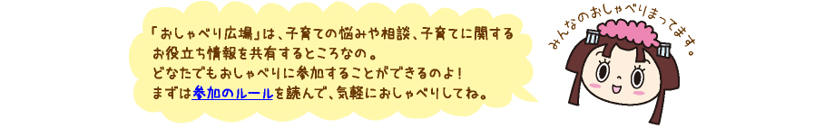 おしゃべり広場は、子育ての悩みや相談、子育てに関するお役立ち情報を共有するところなの。どなたでもおしゃべりに参加する事ができるのよ!まずは参加のルールを読んで、お気軽におしゃべりしてね。
